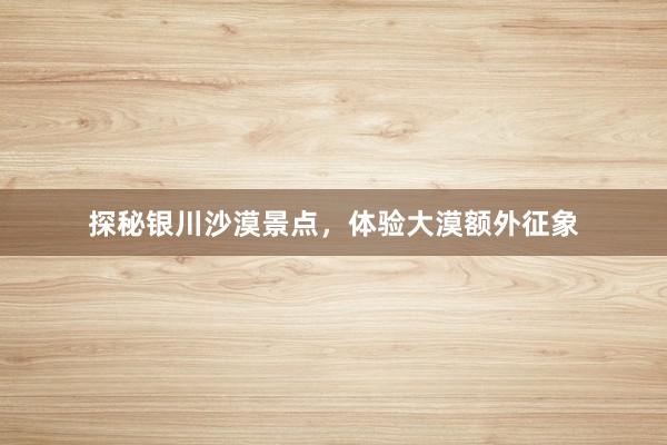 探秘银川沙漠景点，体验大漠额外征象