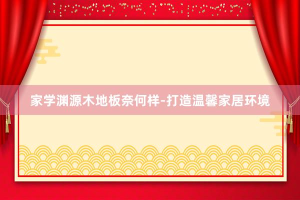 家学渊源木地板奈何样-打造温馨家居环境