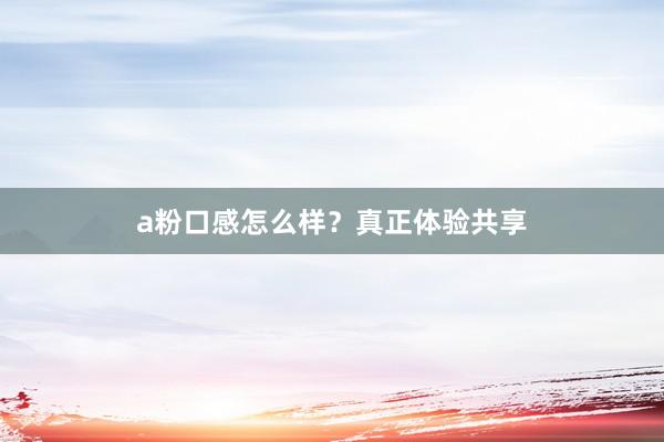 a粉口感怎么样？真正体验共享