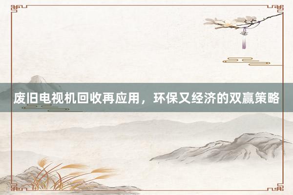 废旧电视机回收再应用，环保又经济的双赢策略